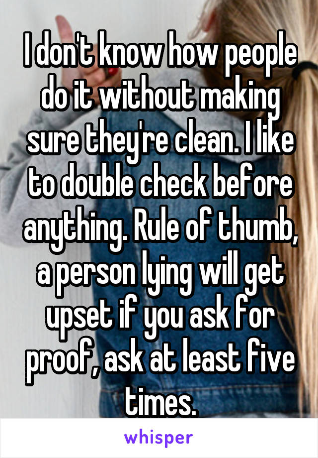 I don't know how people do it without making sure they're clean. I like to double check before anything. Rule of thumb, a person lying will get upset if you ask for proof, ask at least five times.