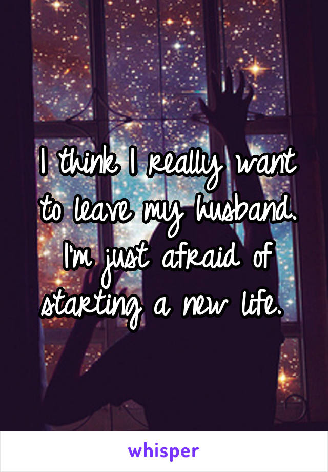 I think I really want to leave my husband. I'm just afraid of starting a new life. 