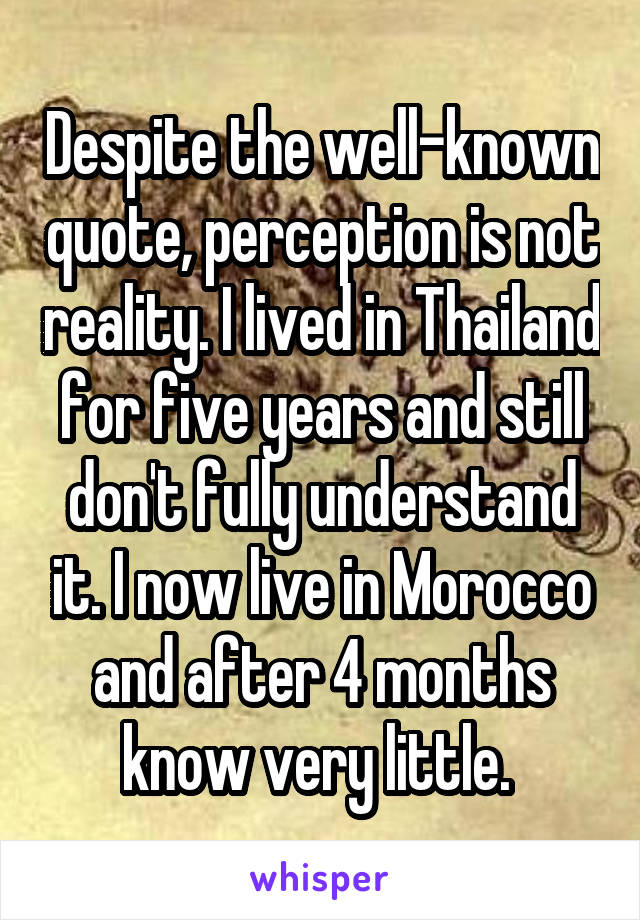 Despite the well-known quote, perception is not reality. I lived in Thailand for five years and still don't fully understand it. I now live in Morocco and after 4 months know very little. 