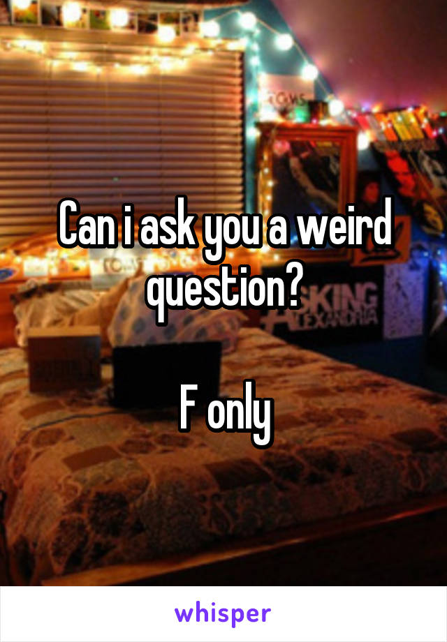 Can i ask you a weird question?

F only