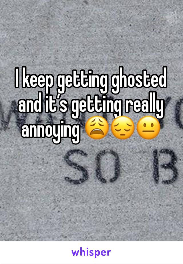 I keep getting ghosted and it’s getting really annoying 😩😔😐