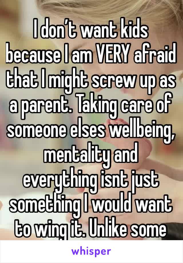 I don’t want kids because I am VERY afraid that I might screw up as a parent. Taking care of someone elses wellbeing, mentality and everything isnt just something I would want to wing it. Unlike some