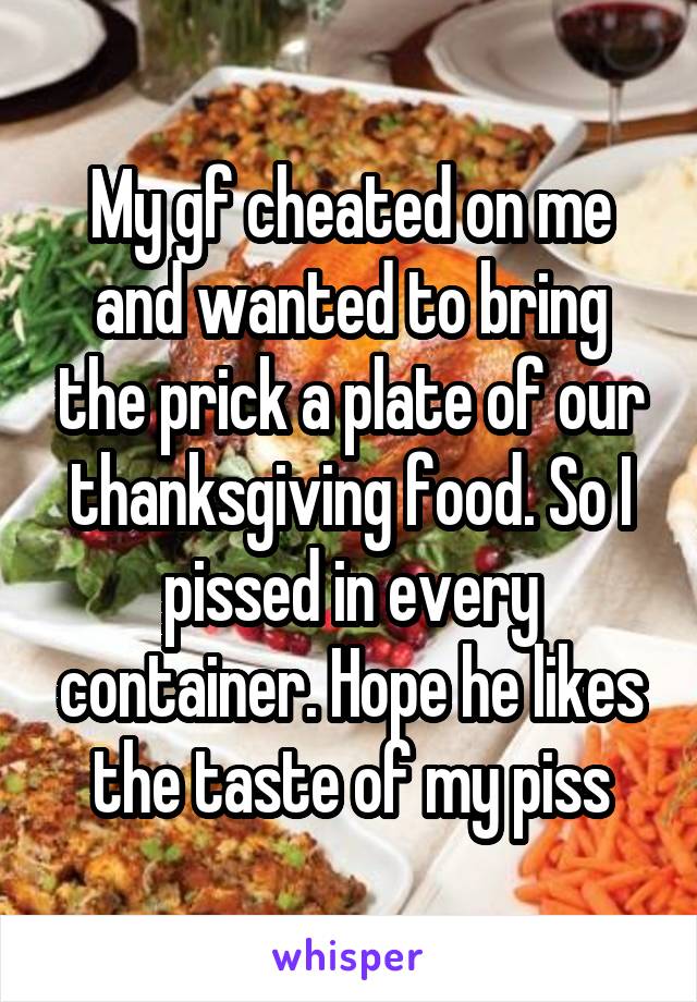 My gf cheated on me and wanted to bring the prick a plate of our thanksgiving food. So I pissed in every container. Hope he likes the taste of my piss