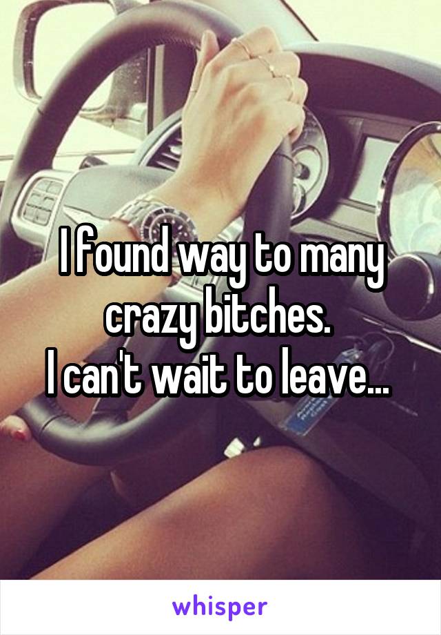 I found way to many crazy bitches. 
I can't wait to leave... 