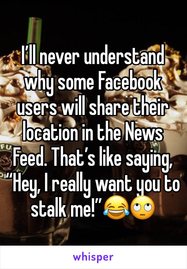 I’ll never understand why some Facebook users will share their location in the News Feed. That’s like saying, “Hey, I really want you to stalk me!”😂🙄