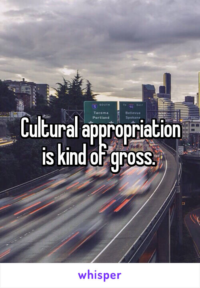 Cultural appropriation is kind of gross. 