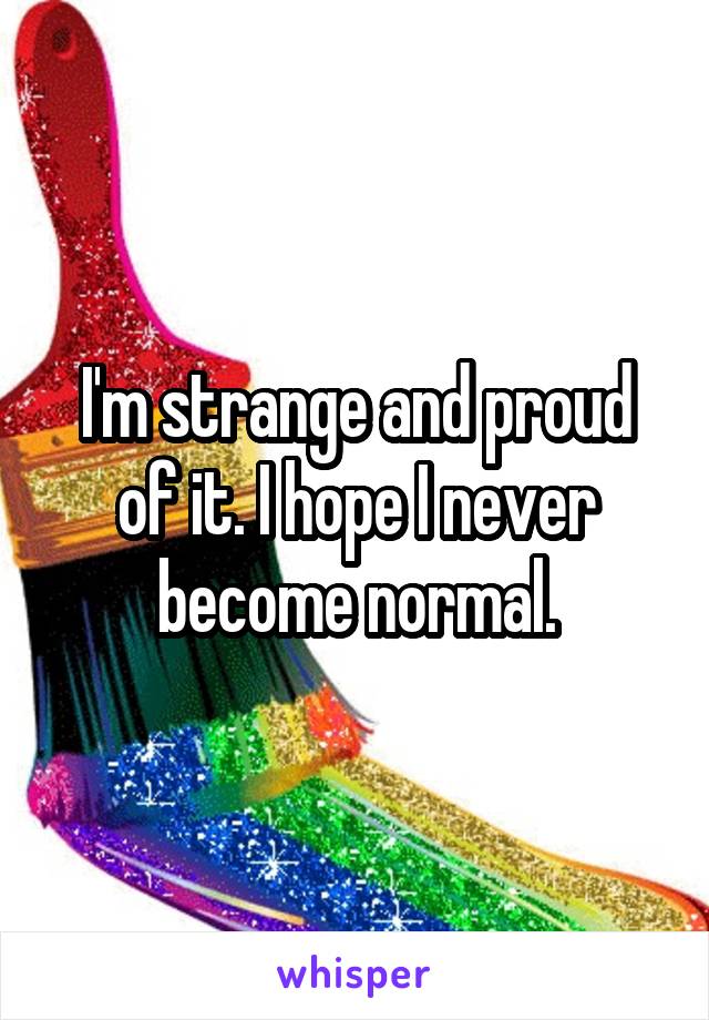 I'm strange and proud of it. I hope I never become normal.