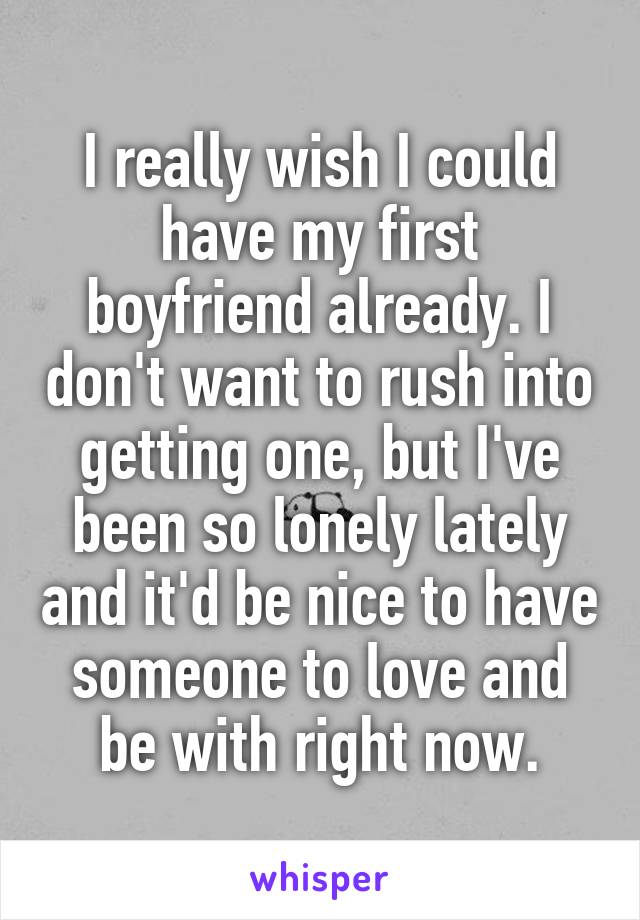 I really wish I could have my first boyfriend already. I don't want to rush into getting one, but I've been so lonely lately and it'd be nice to have someone to love and be with right now.