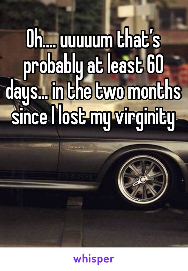 Oh.... uuuuum that’s probably at least 60 days... in the two months since I lost my virginity