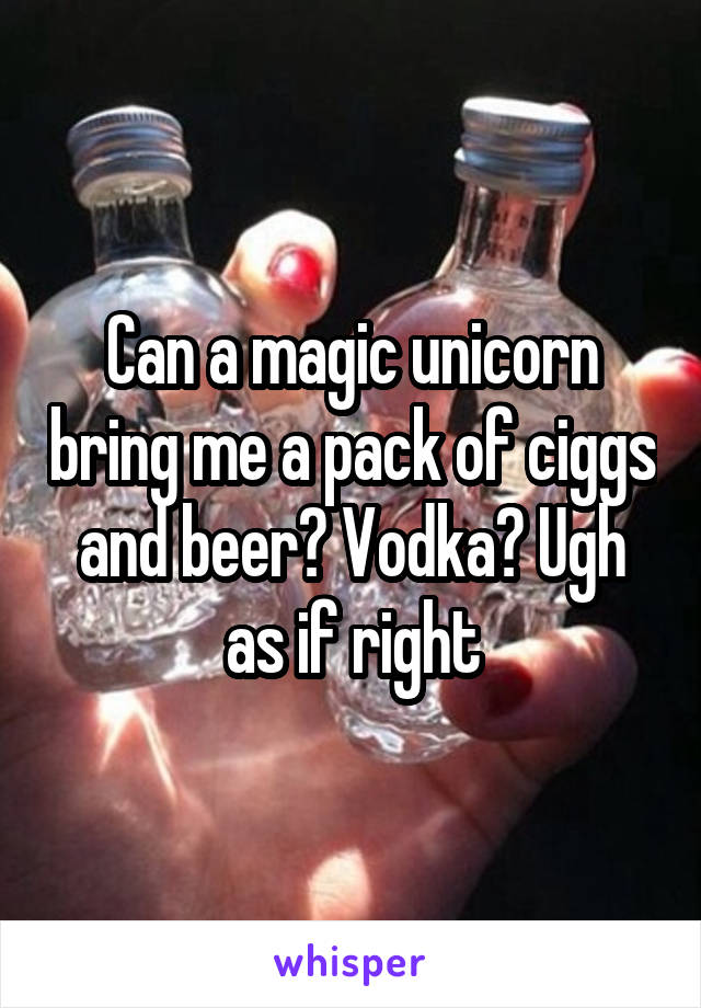 Can a magic unicorn bring me a pack of ciggs and beer? Vodka? Ugh as if right