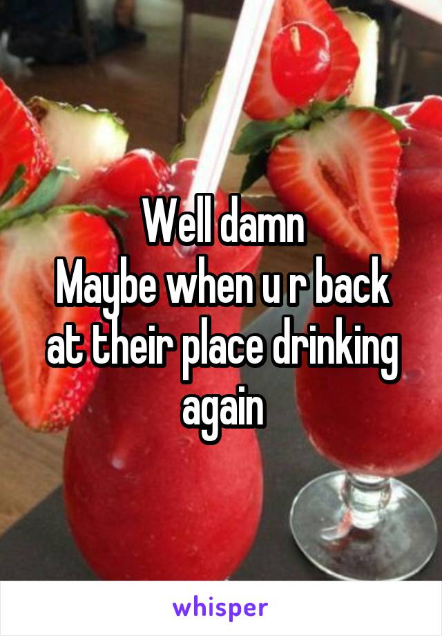 Well damn
Maybe when u r back at their place drinking again