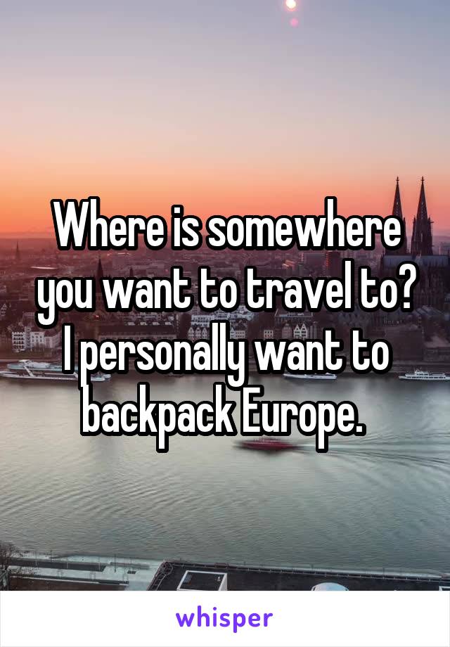 Where is somewhere you want to travel to? I personally want to backpack Europe. 