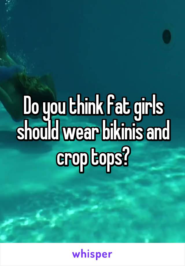 Do you think fat girls should wear bikinis and crop tops?