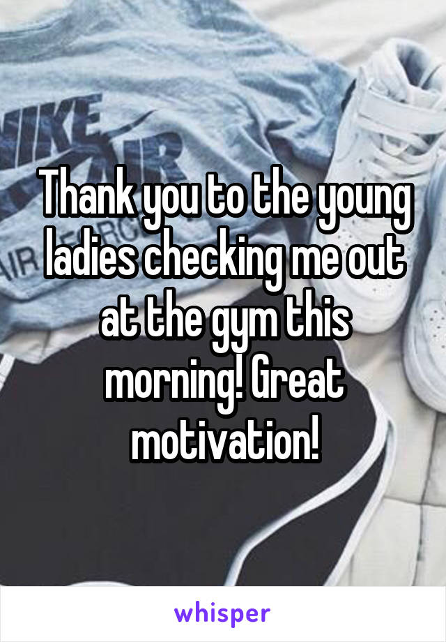 Thank you to the young ladies checking me out at the gym this morning! Great motivation!