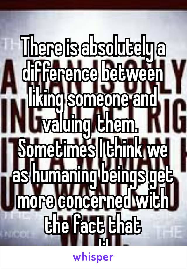 
There is absolutely a difference between liking someone and valuing them. 
Sometimes I think we as humaning beings get more concerned with the fact that someone likes us 