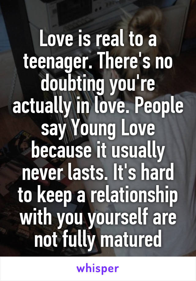 Love is real to a teenager. There's no doubting you're actually in love. People say Young Love because it usually never lasts. It's hard to keep a relationship with you yourself are not fully matured