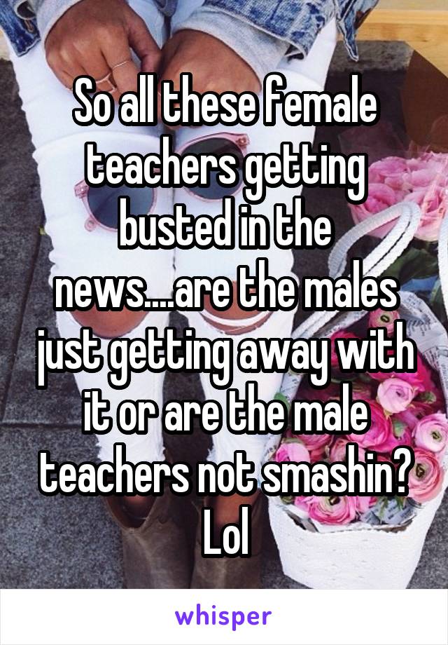 So all these female teachers getting busted in the news....are the males just getting away with it or are the male teachers not smashin? Lol