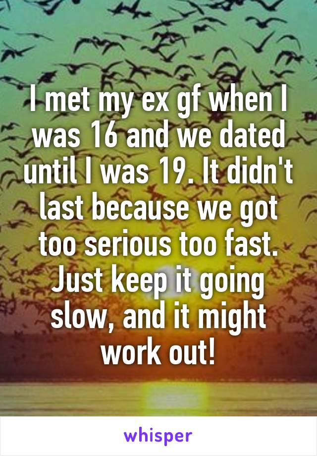 I met my ex gf when I was 16 and we dated until I was 19. It didn't last because we got too serious too fast. Just keep it going slow, and it might work out!