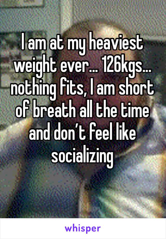 I am at my heaviest weight ever... 126kgs... nothing fits, I am short of breath all the time and don’t feel like socializing