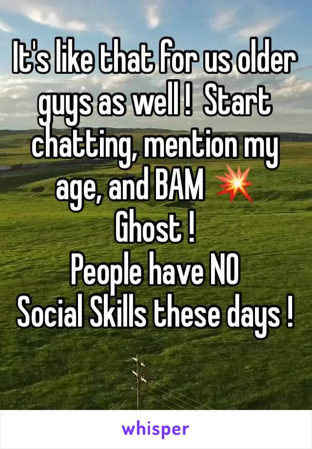 It's like that for us older guys as well !  Start chatting, mention my age, and BAM 💥 
Ghost ! 
People have NO
Social Skills these days !