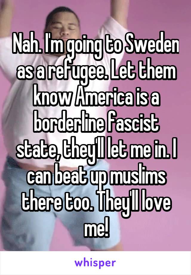 Nah. I'm going to Sweden as a refugee. Let them know America is a borderline fascist state, they'll let me in. I can beat up muslims there too. They'll love me!