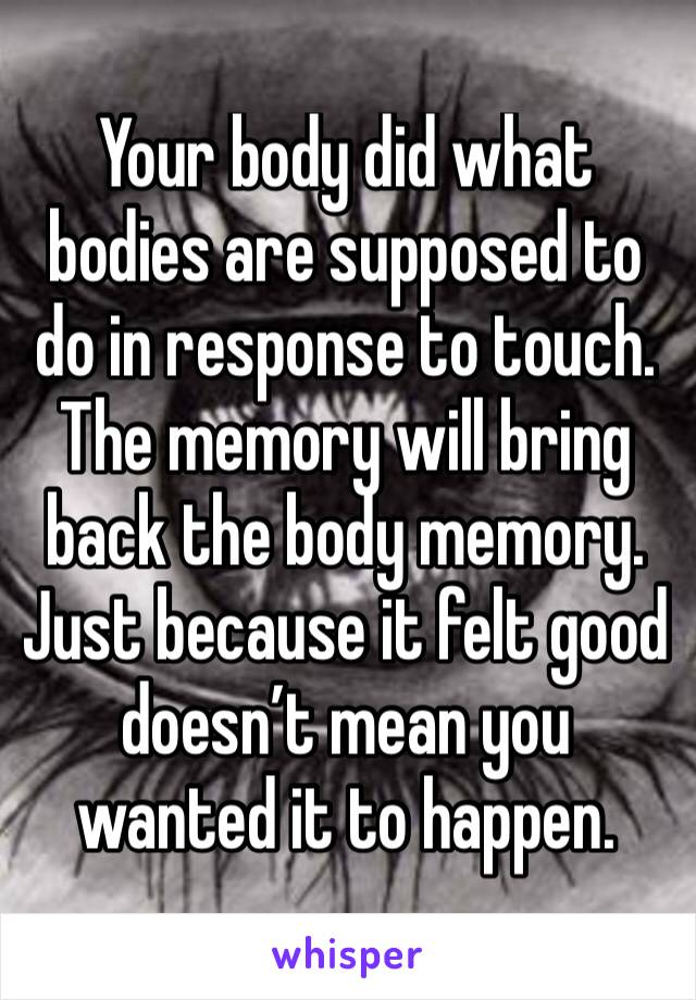 Your body did what bodies are supposed to do in response to touch. The memory will bring back the body memory. Just because it felt good doesn’t mean you wanted it to happen. 