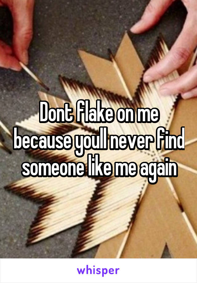 Dont flake on me because youll never find someone like me again