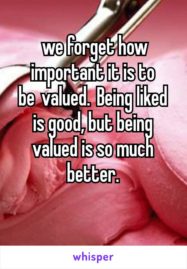  we forget how important it is to be valued. Being liked is good, but being valued is so much better.

