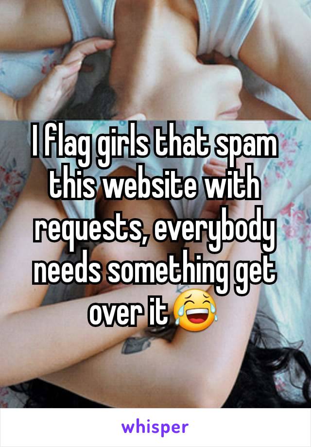 I flag girls that spam this website with requests, everybody needs something get over it😂