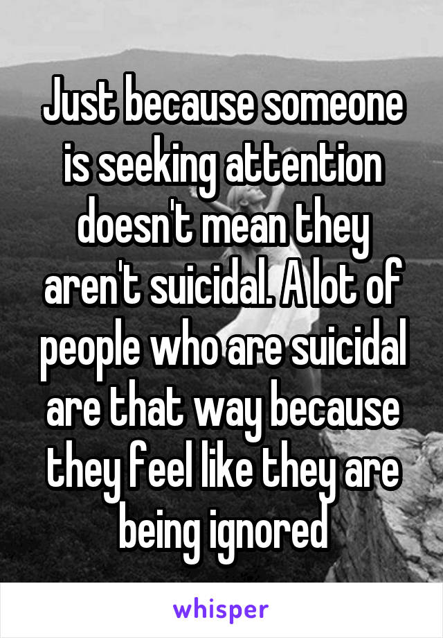 Just because someone is seeking attention doesn't mean they aren't suicidal. A lot of people who are suicidal are that way because they feel like they are being ignored