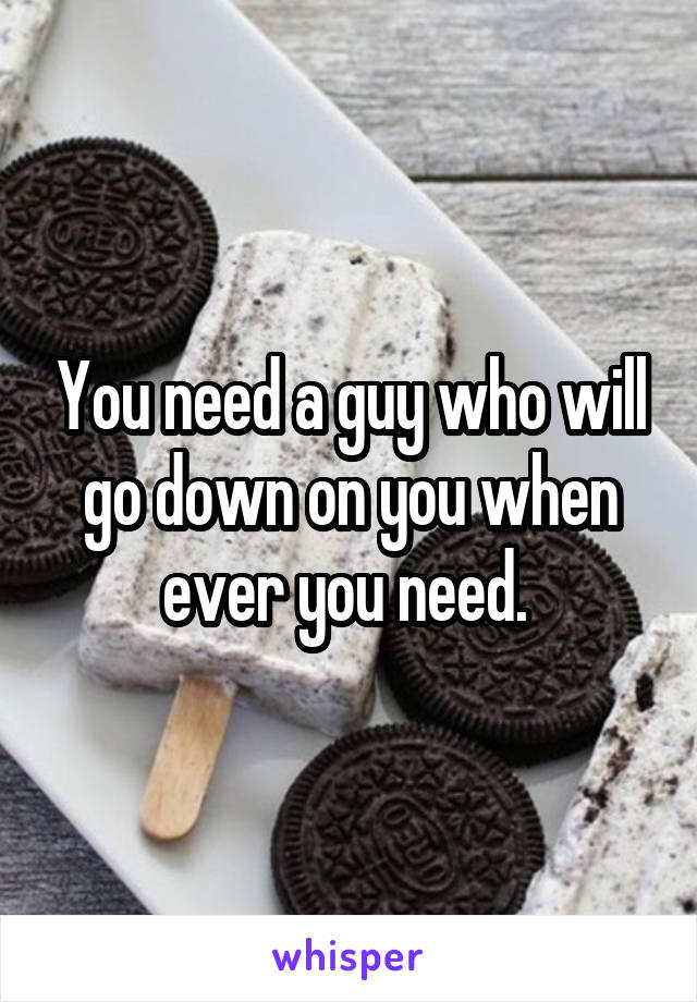 You need a guy who will go down on you when ever you need. 