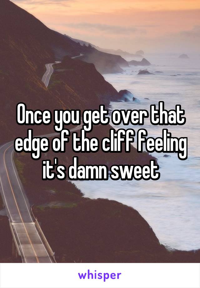 Once you get over that edge of the cliff feeling it's damn sweet