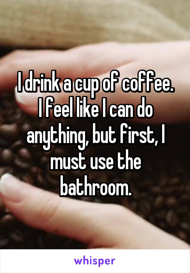 I drink a cup of coffee.
I feel like I can do anything, but first, I must use the bathroom.