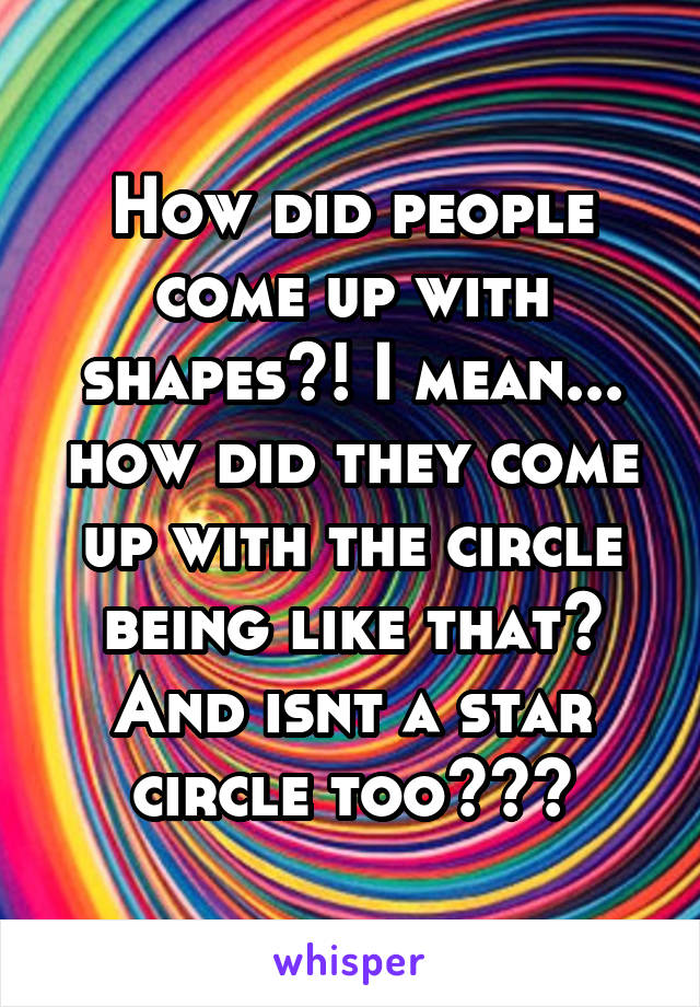 How did people come up with shapes?! I mean... how did they come up with the circle being like that? And isnt a star circle too???