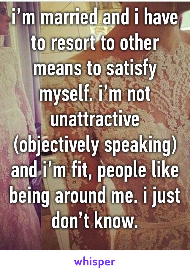 i’m married and i have to resort to other means to satisfy myself. i’m not unattractive (objectively speaking) and i’m fit, people like being around me. i just don’t know. 