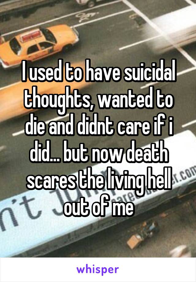 I used to have suicidal thoughts, wanted to die and didnt care if i did... but now death scares the living hell out of me