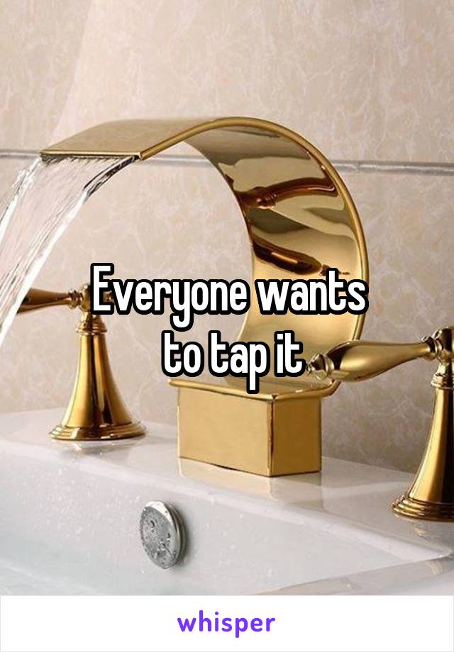 Everyone wants
 to tap it