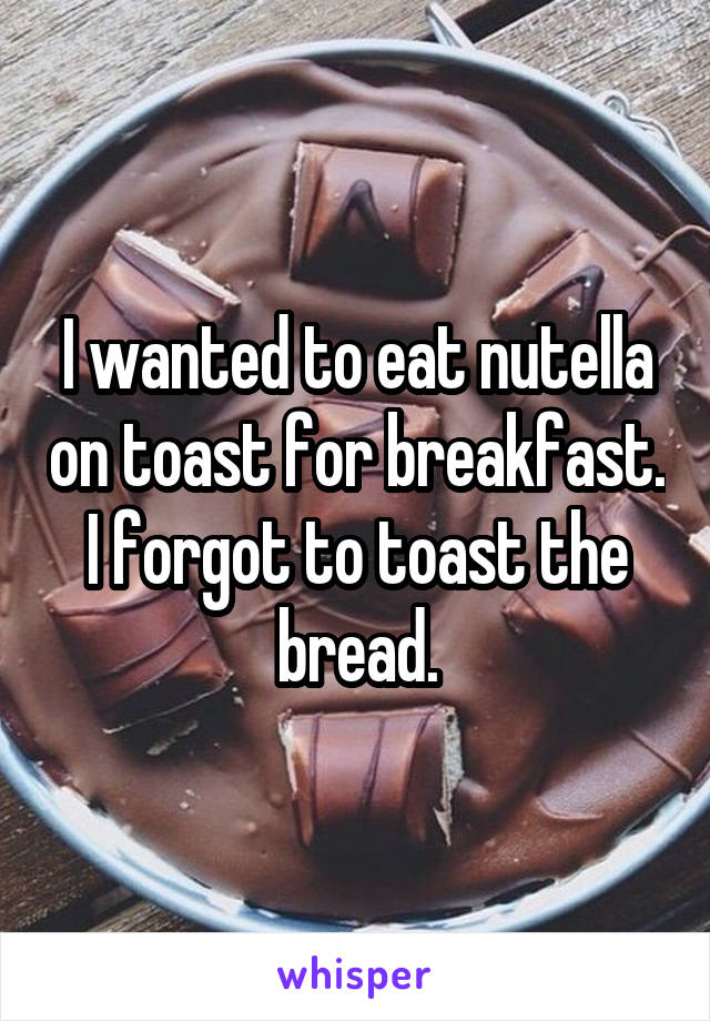 I wanted to eat nutella on toast for breakfast. I forgot to toast the bread.