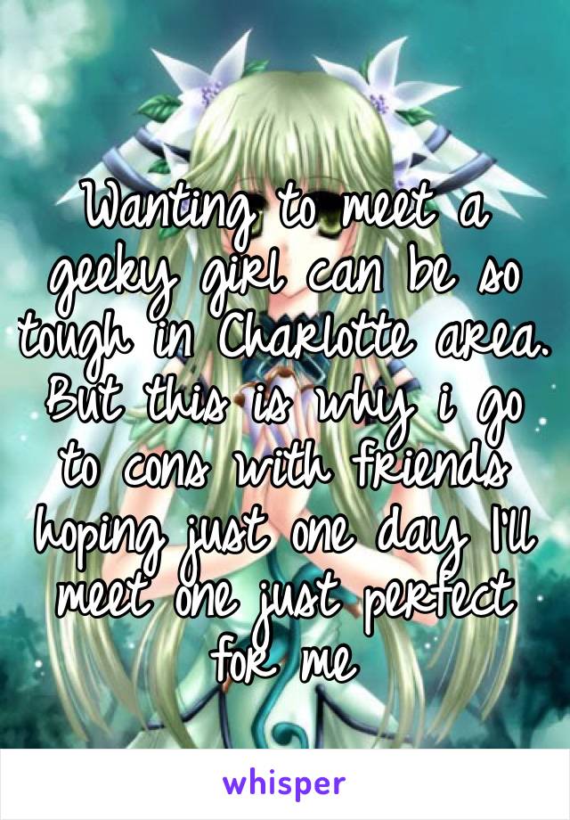 Wanting to meet a geeky girl can be so tough in Charlotte area. But this is why i go to cons with friends hoping just one day I’ll meet one just perfect for me 