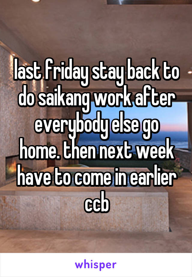 last friday stay back to do saikang work after everybody else go home. then next week have to come in earlier ccb