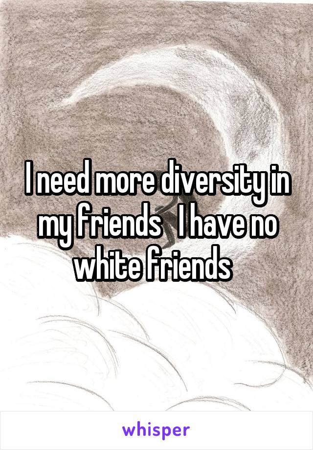 I need more diversity in my friends   I have no white friends  