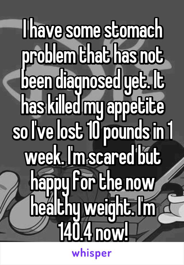 I have some stomach problem that has not been diagnosed yet. It has killed my appetite so I've lost 10 pounds in 1 week. I'm scared but happy for the now healthy weight. I'm 140.4 now!