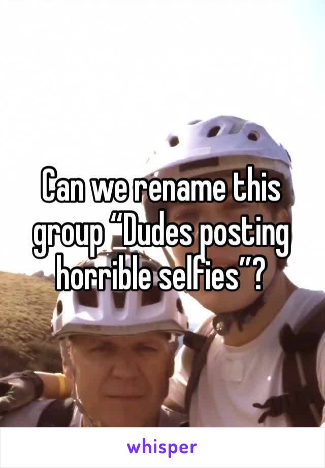 Can we rename this group “Dudes posting horrible selfies”?