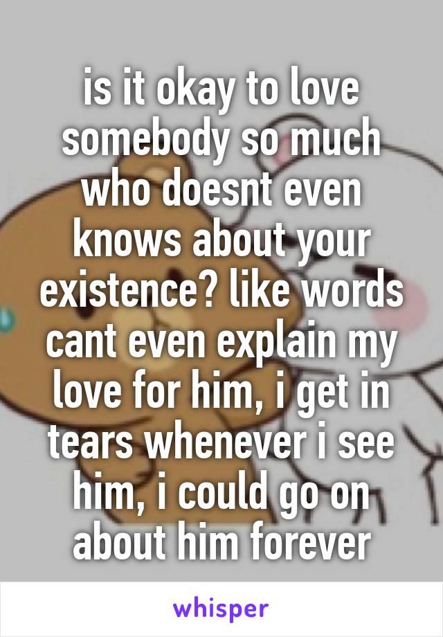 is it okay to love somebody so much who doesnt even knows about your existence? like words cant even explain my love for him, i get in tears whenever i see him, i could go on about him forever