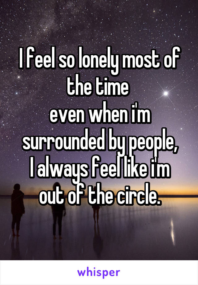 I feel so lonely most of the time 
even when i'm surrounded by people,
I always feel like i'm out of the circle.
