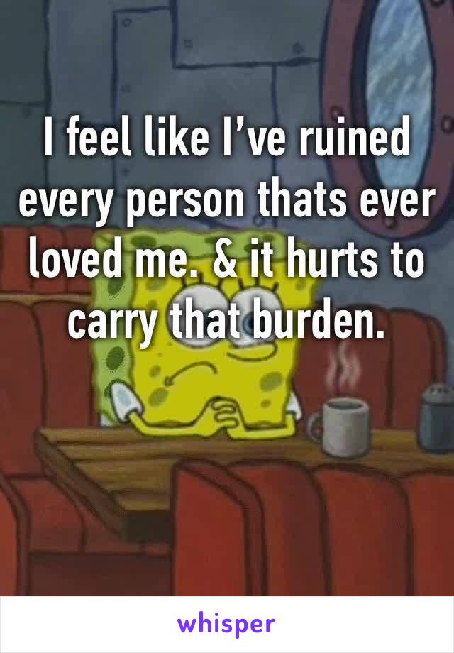 I feel like I’ve ruined every person thats ever loved me. & it hurts to carry that burden. 