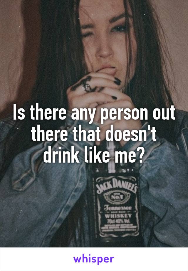 Is there any person out there that doesn't drink like me?