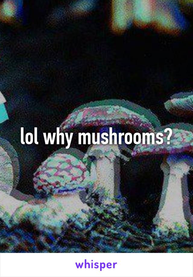 lol why mushrooms?