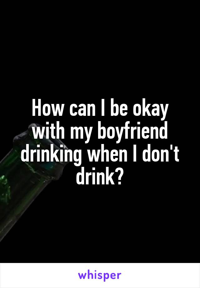 How can I be okay with my boyfriend drinking when I don't drink?