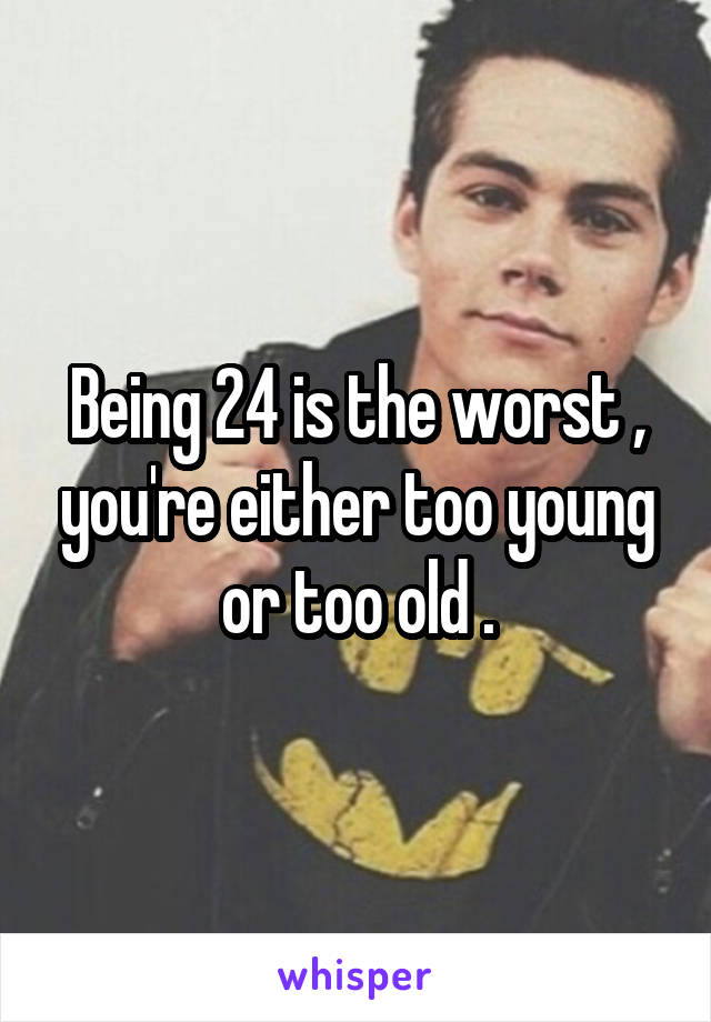 Being 24 is the worst , you're either too young or too old .